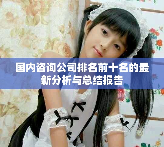 国内咨询公司排名前十名的最新分析与总结报告