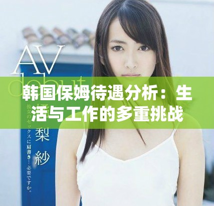 韩国保姆待遇分析：生活与工作的多重挑战与改善建议