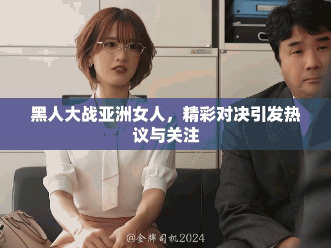 黑人大战亚洲女人，精彩对决引发热议与关注