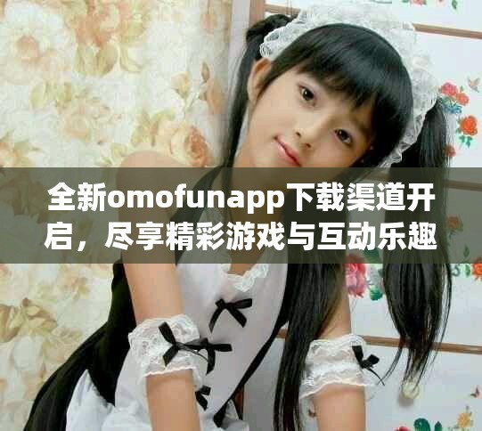 全新omofunapp下载渠道开启，尽享精彩游戏与互动乐趣