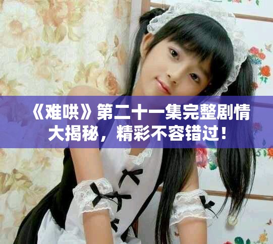 《难哄》第二十一集完整剧情大揭秘，精彩不容错过！