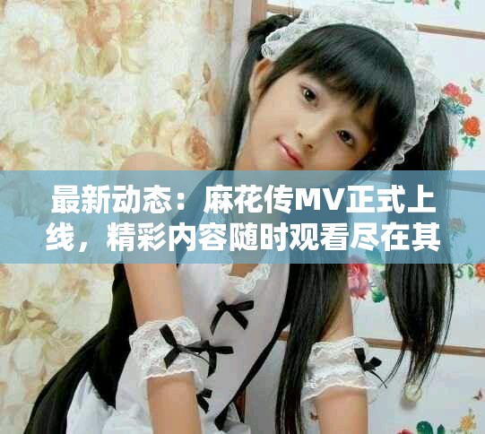 最新动态：麻花传MV正式上线，精彩内容随时观看尽在其中