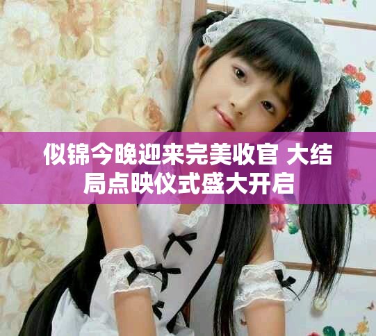 似锦今晚迎来完美收官 大结局点映仪式盛大开启