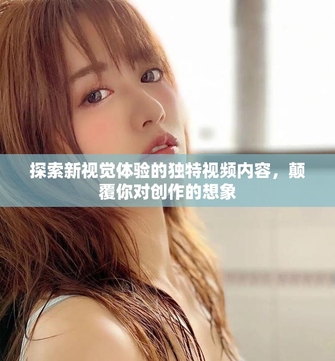 探索新视觉体验的独特视频内容，颠覆你对创作的想象