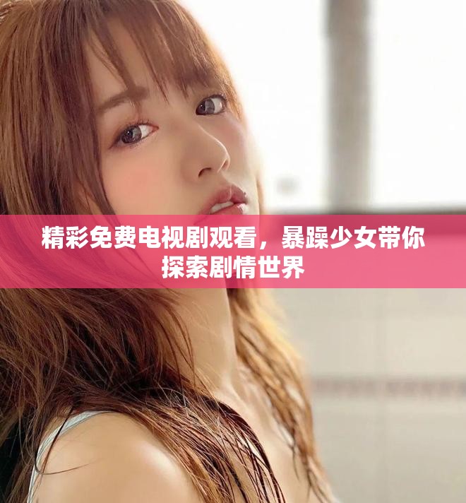 精彩免费电视剧观看，暴躁少女带你探索剧情世界