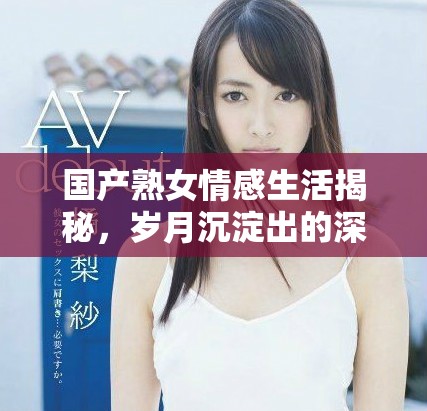国产熟女情感生活揭秘，岁月沉淀出的深刻魅力与故事