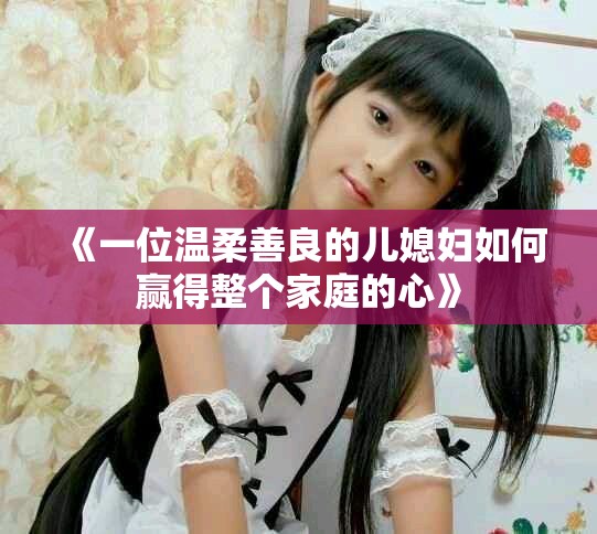 《一位温柔善良的儿媳妇如何赢得整个家庭的心》
