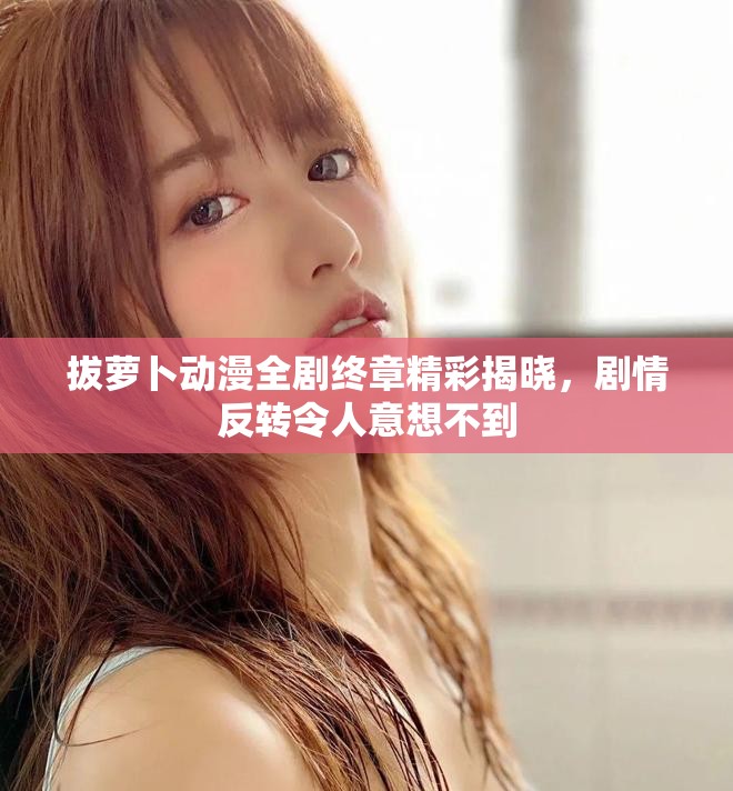 拔萝卜动漫全剧终章精彩揭晓，剧情反转令人意想不到