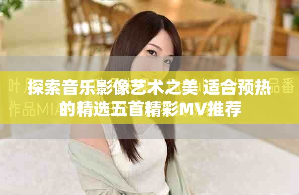 探索音乐影像艺术之美 适合预热的精选五首精彩MV推荐