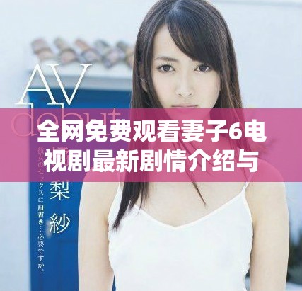 全网免费观看妻子6电视剧最新剧情介绍与精彩片段解析