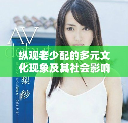 纵观老少配的多元文化现象及其社会影响深度解析