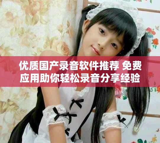 优质国产录音软件推荐 免费应用助你轻松录音分享经验