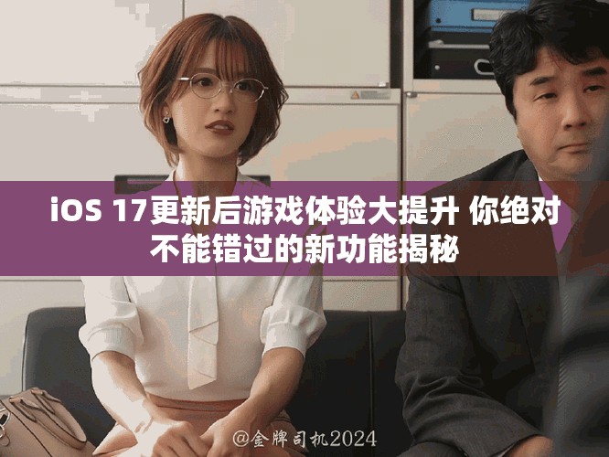iOS 17更新后游戏体验大提升 你绝对不能错过的新功能揭秘